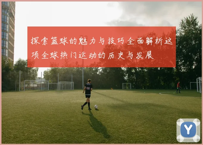 探索篮球的魅力与技巧全面解析这项全球热门运动的历史与发展