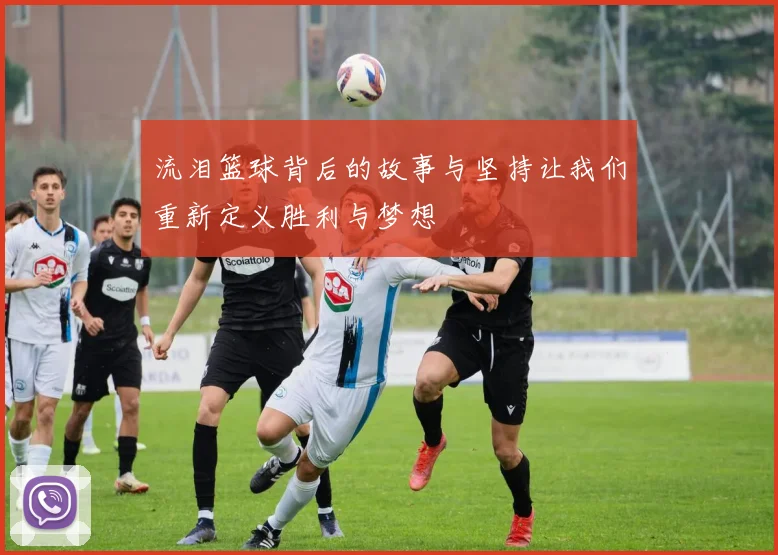 流泪篮球背后的故事与坚持让我们重新定义胜利与梦想
