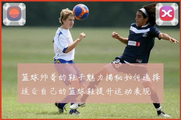 篮球帅哥的鞋子魅力揭秘如何选择适合自己的篮球鞋提升运动表现