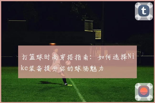 打篮球时尚穿搭指南：如何选择Nike装备提升你的球场魅力