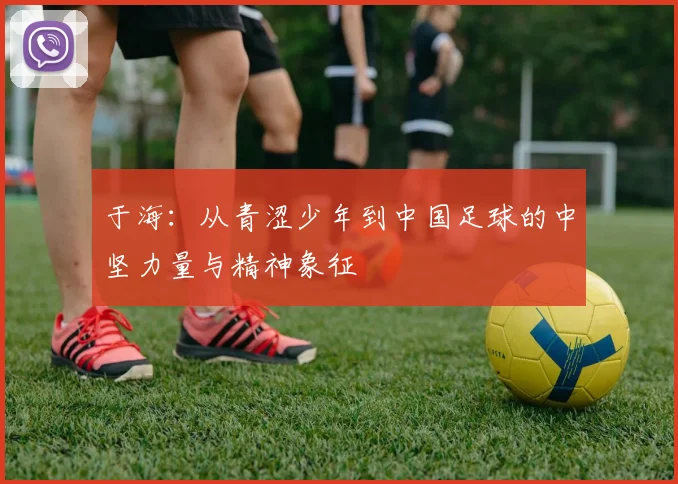 于海：从青涩少年到中国足球的中坚力量与精神象征