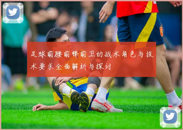 足球前腰前锋前卫的战术角色与技术要求全面解析与探讨